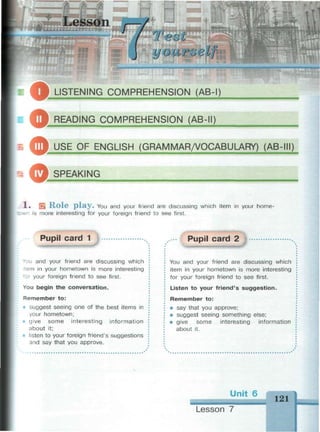 a u i i n i t H
1'eot
uourae'Lf
LISTENING COMPREHENSION (AB-I)
О READING COMPREHENSION (AB-II)
Ш р USE OF ENGLISH (GRAMMAR/VOCABULARY) (AB-III)
© SPEAKING
1» OEL R o l e p l a y . You and your friend are discussing which item in your home-
лп is more interesting for your foreign friend to see first.
Pupil card 1
• эй and your friend are discussing which
:em in your hometown is more interesting
for your foreign friend to see first.
You begin the conversation.
Remember to:
i suggest seeing one of the best items in
your hometown;
• give some interesting information
about it;
listen to your foreign friend's suggestions
and say that you approve.
Pupil card 2
You and your friend are discussing which
item in your hometown is more interesting
for your foreign friend to see first.
Listen to your friend's suggestion.
Remember to:
• say that you approve;
• suggest seeing something else;
• give some interesting information
about it.
Unit 6 121
Lesson 7
 