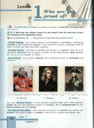 Lesson
_
Who are г/<ш
»proud of?
•• •.-••.-.• .
1 * v o c a b u l a r y . Children from Britain are doing a project about the people they
are proud of.
1) Who have the children chosen for the project? Use the word box to learn
the meaning of the highlighted words.
_|? www.projectbritain.com • www.wordiq.com/definition/100_Greatest_Britons
Charles Babbage was a great engineer and inventor; he invented a calculating
machine in the nineteenth century. In the twentieth century, specialists used his
ideas to build the first electronic computer.
Nicholas Patrick was born in Britain and became an engineer. Now he is an
American astronaut and he spent 12 days on the International Space Station.
For me he is an example to follow.
Isaac Newton* was a great scientist and contributed much to developing life
sciences.*
N. Patrick I. Newton H. Nelson
For me, Admiral Nelson* is the greatest national hero and a real wartime
leader. He won the important battle at Trafalgar. He is commemorated for his
heroic actions and his courage.
Sir Stewart Duke-Elder was a famous eye doctor; he treated very serious eye
diseases and helped people in trouble. I want to be a famous eye doctor, too.
124
Jnit 7
mm»
Lesson 1
 