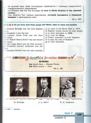 На русский язык такая конструкция переводится с помощью придаточного
определительного предложения:
Leif Eriksson was the first European to land in North America in the eleventh
century.
Лиф Эриксон был первым европейцем, который высадился в Северной
Америке в одиннадцатом веке.
GS р. 203
| 3) Do you know what these people did? Match, listen to check and translate.
1 i Richard Burbage was the first English
tor
_ i Elizabeth I was the last
:» Captain James Cook was the first
European
41 Sir Robert Falcon Scott* was the second
European
: i John Logie Baird was the first inventor
~ i Elizabeth Garrett Anderson was the
first
Harrison Schmitt was the only scientist
a) to come to the South Pole in 1912.
b) English woman doctor to treat people.
c) to show television in 1926.
d) to visit the Moon.
e) Tudor* monarch* to rule1
England.
f) to play the role of Hamlet.*
g) to visit Australia.
Articles
the South Pole — Южный Полюс
the Moon [mu:n] — Луна
GS p. 190
R. Burbage J. L. Baird E. G. Anderson
to rule — править
Unit 7
129
 