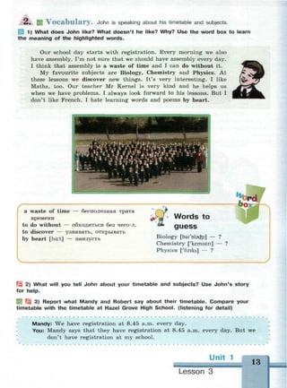 2 . И V o c a b u l a r y . John is speaking about his timetable and subjects.
Ш 1) What does John like? What doesn't he like? Why? Use the word box to learn
the meaning of the highlighted words.
Our school day starts with registration. Every morning we also
have assembly. I'm not sure that we should have assembly every day.
I think that assembly is a waste of time and I can do without it.
My favourite subjects are Biology, Chemistry and Physics. At
these lessons we discover new things. It's very interesting. I like
Maths, too. Our teacher Mr Kernel is very kind and he helps us
when we have problems. I always look forward to his lessons. But I
don't like French. I hate learning words and poems by heart.
г ^—. ' —1
~ i ..•••••ИМ
l i z •_ :.™:r::"':::"'-:.::™::::^
К **. A fa * M
— 1 -'-''
a waste of time — бесполезная трата
времени
to do without — обходиться без чего-л.
to discover — узнавать, открывать
by heart [ha:t] — наизусть
Words to
guess
Biology [bai'olacfei] — ?
Chemistry ['kemistn] — ?
Physics ['fiziks] — ?
J
 2) What will you tell John about your timetable and subjects? Use John's story
for help.
] Щ 3) Report what Mandy and Robert say about their timetable. Compare your
timetable with the timetable at Hazel Grove High School, (listening for detail)
Mandy: We have registration at 8.45 a.m. every day.
You: Mandy says that they have registration at 8.45 a.m. every day. But we
don't have registration at my school.
Un
Lesson 3
13
 