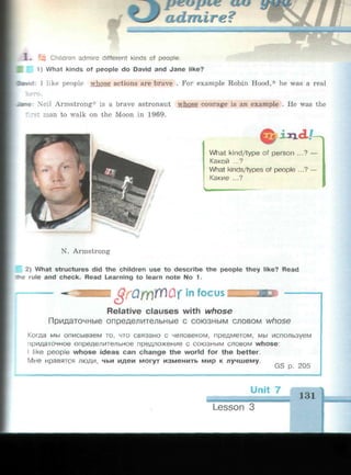 1 . ^ Children admire different kinds of people.
3 1) What kinds of people do David and Jane like?
•wid: I like people whose actions are brave . For example Robin Hood,* he was a real
fro.
•tane: Neil Armstrong* is a brave astronaut whose courage is an example . He was the
•st man to walk on the Moon in 1969.
ixicL/-^
What kind/type of person ...? —
Какой ...?
What kinds/types of people ...? —
Какие ...?
N. Armstrong
2) What structures did the children use to describe the people they like? Read
; rule and check. Read Learning to learn note No 1.
in focus IIIIIIIIIIIMIi
Relative clauses with whose
Придаточные определительные с союзным словом whose
Когда мы описываем то, что связано с человеком, предметом, мы используем
придаточное определительное предложение с союзным словом whose:
I like people whose ideas can change the world for the better.
Мне нравятся люди, чьи идеи могут изменить мир к лучшему.
Unit 7
131
Lesson 3
 
