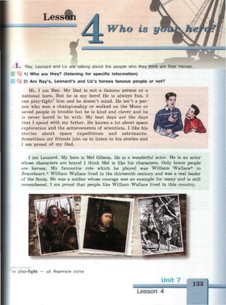 1 . Ray, Leonard and Liz are talking about the people who they think are their heroes.
Г3 1) Who are they? (listening for specific information)
Щ 2) Are Ray's, Leonard's and Liz's heroes famous people or not?
Hi, I am Ray. My Dad is not a famous person or a
national hero. But he is my hero! He is always fun. I
can play-fight1
him and he doesn't mind. He isn't a per­
son who won a championship or walked on the Moon or
saved people in trouble but he is kind and clever and he
is never bored to be with. My best days are the days
that I spend with my father. He knows a lot about space
exploration and the achievements of scientists. I like his
stories about space expeditions and astronauts.
Sometimes my friends join us to listen to his stories and
I am proud of my Dad.
I am Leonard. My hero is Mel Gibson. He is a wonderful actor. He is an actor
whose characters are brave! I think Mel is like his characters. Only brave people
are heroes. My favourite role which he played was William Wallace* in
Braveheart.* William Wallace lived in the thirteenth century and was a real leader
of the Scots. He was a soldier whose courage was an example for many and is still
remembered. I am proud that people like William Wallace lived in this country.
:.: play-fight — зд. бороться шутя
Unit 7
ml
Lesson 4
 