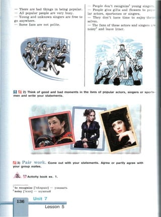 — There are bad things in being popular.
— All popular people are very busy.
— Young and unknown singers are free to
go anywhere.
— Some fans are not polite.
— People don't recognize1
young singer?
— People give gifts and flowers to pop 1.
lar actors, sportsmen or singers.
— They don't have time to enjoy then
selves.
— The fans of these actors and singers i
noisy2
and leave litter.
U Щ 2) Think of good and bad moments in the lives of popular actors, singers or sports
men and write your statements.
FJ3 3) P a i r w o r k . Come out with your statements. Agree or partly agree with
your group mates.
O . ^Activity book ex. 1.
1
to recognize ['rekagnaiz] — узнавать
2
noisy ['noizi] — шумный
136 I
Lesson 5
 