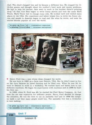 died. The shock changed him and he became a different boy. He stopped his lit­
tle-boy games and thought about his mother's hard work and money problems.
He had to help his mother. Sam went to work in his brother Orion's printing
shop.2
At that time Sam began to write funny stories and took the name Mark
Twain. Mark Twain had to change many jobs. He worked hard and visited many
places in the USA. His experience and talent helped him to write his funny sto­
ries and people in America began to read and like what he wrote, and soon his
stories became popular all over the world.
1
to grow up ['дгэи Чр] — становиться взрослым
2
a printing ['pnntin] shop — печатная мастерская
В Henry Ford was a man whose ideas changed the world.
He was born in 1863 on a farm near Detroit, USA. But he didn't want to live
on the farm because he hated farming and he liked cars. When he was 16, he
went to Detroit to work in a workshop. He worked hard and learnt how to use
different machines. He began his experiments with machines and in 1896 he built
his first car.
In 1903, when H. Ford was 40, he started the Ford Motor Company. At that
time the car was expensive for ordinary people. Henry Ford decided to change
the situation. He was the first to use an assembly line2
and in 1908 the compa­
ny made a car that many people could buy. The assembly line was a revolution
in cars making.
1
to grow up ['дгэи Чр] — становиться взрослым
2
an assembly [Vsembli] line — сборочный конвейер
138 U n i t 7
м а и и и и и м и н в и м а м
Lesson 6
 