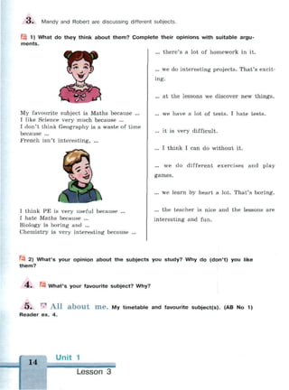 О . Mandy and Robert are discussing different subjects.
| 1) What do they think about them? Complete their opinions with suitable argu­
ments.
... there's a lot of homework in it.
... we do interesting projects. That's excit­
ing.
... at the lessons we discover new things.
... we have a lot of tests. I hate tests.
... it is very difficult.
... I think I can do without it.
... we do different exercises and play
games.
... we learn by heart a lot. That's boring.
... the teacher is nice and the lessons are
interesting and fun.
My favourite subject is Maths because ...
I like Science very much because ...
I don't think Geography is a waste of time
because ...
French isn't interesting, ...
I think PE is very useful because ...
I hate Maths because ...
Biology is boring and ...
Chemistry is very interesting because
^ 2) What's your opinion about the subjects you study? Why do (don't) you like
them?
4. ft What's your favourite subject? Why?
5 . r l
A l l a b o u t H i e . My timetable and favourite subject(s). (AB No 1)
Reader ex. 4.
14
Unit 1
Lesson 3
 