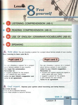 Lesson
О
Test
yourself
LISTENING COMPREHENSION (AB-I)
ф READING COMPREHENSION (AB-II)
'
tlfk USE OF ENGLISH (GRAMMAR/VOCABULARY) (AB-
© SPEAKING
— — — — — — — —
1 . H o l e p l a y . You are choosing a person for a project about famous people of your country.
Head Learning to learn note No 9.
Pupil card 1
* : J are choosing a person for a project
icout famous people of your country.
*ou begin the conversation.
Remember to:
• suggest a person for the project;
• give reasons for your choice.
- « t e n to your friend's suggestion and
:ome to an agreement.
Pupil card 2
You are choosing a person for a project
about famous people of your country.
Listen to your friend's suggestion.
Remember to:
• express your opinion saying you agree or
partly agree with your friend;
• suggest a person for the project;
• give reasons for your choice.
Come to an agreement.
2. Oral report. Express your opinion about becoming and being famous.
вг-iember to say:
fc-at to do to become famous;
.-at helps people to become famous;
Unit 7
141
Lesson 8
 