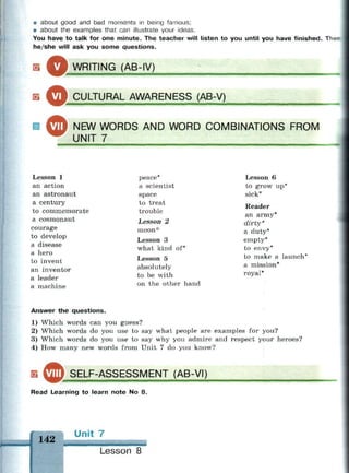 • about good and bad moments in being famous;
• about the examples that can illustrate your ideas.
You have to talk for one minute. The teacher will listen to you until you have finished. The-
he/she will ask you some questions.
Б ^ р WRITING (AB-IV)
в ф
— — •
CULTURAL AWARENESS (AB-V)
NEW WORDS AND WORD COMBINATIONS FROM
UNIT 7
Lesson 1
an action
an astronaut
a century
to commemorate
a cosmonaut
courage
to develop
a disease
a hero
to invent
an inventor
a leader
a machine
peace
a scientist
space
to treat
trouble
Lesson 2
moon*
Lesson 3
what kind of*
Lesson 5
absolutely
to be with
on the other hand
Lesson 6
to grow up*
sick*
Reader
an army*
dirty *
a duty*
empty*
to envy*
to make a launch*
a mission*
royal*
Answer the questions.
1) Which words can you guess?
2) Which words do you use to say what people are examples for you?
3) Which words do you use to say why you admire and respect your heroes?
4) How many new words from Unit 7 do you know?
s VIII SELF-ASSESSMENT (AB-VI)
mmmm
Read Learning to learn note No 8.
142
Ur it 7
Lesson 8
 