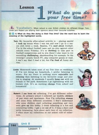 Lesson
щи и mi и i Г i n *
What do you do
your free time?
i /
1 . V o c a b u l a r y . When school is over British children do different things. Tom,
Linda and Robert are sharing their opinions about their favourite activities.
3 1) What do they like doing in their free time? Use the word box to learn the
meaning of the highlighted words.
Tom: My favourite after-school activity is - playing sports!
I took up tennis when I was ten and now I go to a ten­
nis club twice a week. Besides, I'm mad about football.
I'm in the school football team and we play against other
schools every Tuesday. It's so thrilling to take part in
football competitions and to win them! I also want to try
something challenging, skateboarding for example. In the
evening I usually watch TV, play computer games or read.
I can't say that I read a lot, but I'm fond of funny sto­
ries.
Linda: Homework takes most of my free time on weekdays.
If I'm not doing my homework, I prefer listening to
music. For me there is nothing more enjoyable and
relaxing than listening to my favourite songs and join­
ing in singing. At weekends I usually hang out with my
friends in the park. Sometimes I go sightseeing with the
history club. It's an exciting change from school and
homework!
Robert: I am keen on collecting. I've got different collec­
tions. At primary school I collected car models, stickers
of pop stars and sportsmen. Now I'm collecting stamps
and coins from different countries. I don't understand
why some children start collecting something and very
soon give up this hobby. I think collecting is a fun and
interesting hobby. I get a lot out of it. I keep a diary and
write interesting facts about each item of my collection.
I often show my collections at our school club of collec­
tors.
144
Unit 8
Lesson
 