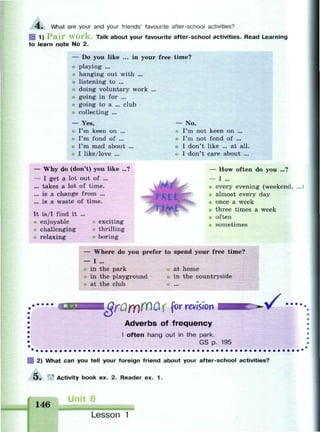 4 . What are your and your friends' favourite after-school activities?
| 1) P a i r W o r k . Talk about your favourite after-school activities. Read Learning
to learn note No 2.
— Do• you like ... in your free time?
playing ...
hanging out with ...
listening to ...
doing voluntary work ...
going in for ...
going to a ... club
collecting ...
— Yes,
I'm keen on ...
I'm fond of ...
I'm mad about
I like/love ...
— Why do (don't) you like ...
— I get a lot out of ...
... takes a lot of time.
... is a change from ...
... is a waste of time.
- No,
I'm not keen on ...
I'm not fond of ...
I don't like ... at all.
I don't care about ...
It is/I find it ...
enjoyable
challenging
relaxing
exciting
thrilling
boring
rntt
^ *
— How often do you ...?
— I ...
every evening (weekend,
almost every day
i once a week
three times a week
• often
sometimes
- Where do you prefer to spend your free time?
- I ...
in the park at home
in the playground in the countryside
at the club
gfQf(V(Ci ( for revision
Adverbs of frequency
I often hang out in the park.
GS p. 195
| 2) What can you tell your foreign friend about your after-school activities?
Э . Activity book ex. 2. Reader ex. 1.
146
Unit 8
Lesson 1
 