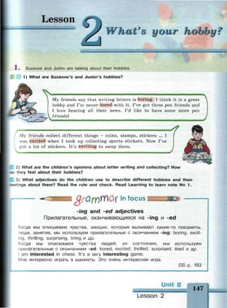 Lesson
What's your hobby?
1 . Suzanne and Justin are talking about their hobbies.
1) What are Suzanne's and Justin's hobbies?
My friends say that writing letters is boring. I think it is a great
hobby and I'm never bored with it. I've got three pen friends and
I love hearing all their news. I'd like to have some more pen
friends!
Г
4
My friends collect different things - coins, stamps, stickers ... I
was excited when I took up collecting sports stickers. Now I've
got a lot of stickers. It's exciting to swap them.
2) What are the children's opinions about letter writing and collecting? How
me they feel about their hobbies?
3) What adjectives do the children use to describe different hobbies and their
feelings about them? Read the rule and check. Read Learning to learn note No 1.
grQrr№&iin focus
-ing and -ed adjectives
Прилагательные, оканчивающиеся на -ing и -ed
Когда мы описываем чувства, эмоции, которые вызывают какие-то предметы,
люди, занятия, мы используем прилагательные с окончанием -ing: boring, excit­
ing, thrilling, surprising, tiring и др.
Когда мы описываем чувства людей, их состояния, мы используем
прилагательные с окончанием -ed: bored, excited, thrilled, surprised, tired и др.
I am interested in chess. It's a very interesting game.
Мне интересно играть в шахматы. Это очень интересная игра.
GS р. 193
Unit 8
147
Lesson 2
 