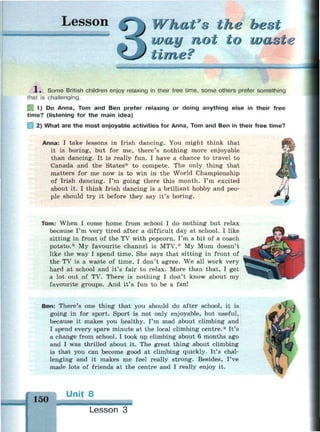 Lesson at's the best
way not to waste
time?
и»
1 , Some British children enjoy relaxing in their free time, some others prefer something
that is challenging.
1) Do Anna, Tom and Ben prefer relaxing or doing anything else in their free
time? (listening for the main idea)
2) What are the most enjoyable activities for Anna, Tom and Ben in their free time?
Anna: I take lessons in Irish dancing. You might think that
it is boring, but for me, there's nothing more enjoyable
than dancing. It is really fun. I have a chance to travel to
Canada and the States* to compete. The only thing that
matters for me now is to win in the World Championship
of Irish dancing. I'm going there this month. I'm excited
about it. I think Irish dancing is a brilliant hobby and peo­
ple should try it before they say it's boring.
Tom: When I come home from school I do nothing but relax
because I'm very tired after a difficult day at school. I like
sitting in front of the TV with popcorn. I'm a bit of a coach
potato.* My favourite channel is MTV.* My Mum doesn't
like the way I spend time. She says that sitting in front of
the TV is a waste of time. I don't agree. We all work very
hard at school and it's fair to relax. More than that, I get
a lot out of TV. There is nothing I don't know about my
favourite groups. And it's fun to be a fan!
Ben: There's one thing that you should do after school, it is
going in for sport. Sport is not only enjoyable, but useful,
because it makes you healthy. I'm mad about climbing and
I spend every spare minute at the local climbing centre.* It's
a change from school. I took up climbing about 6 months ago
and I was thrilled about it. The great thing about climbing
is that you can become good at climbing quickly. It's chal­
lenging and it makes me feel really strong. Besides, I've
made lots of friends at the centre and I really enjoy it.
150
Unit 8
Lesson 3
 