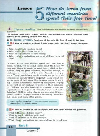 Lesson How do teens from
different coimtrieo
spend their free ume<
1. Jigsaw reading. Most schoolchildren from different countries have free time
every day.
Do children from Great Britain, America and Australia do similar activities after
school? Read Learning to learn note No 5.
1) I n h o m e g r o u p s . Read one of the texts (A, B, or C) and do the task.
I EL A How do children in Great Britain spend their free time? Answer the ques­
tions.
• What hobbies do children enjoy?
• What sports do children go in for?
• What do children do to earn money?
• What clubs/organisations are most children involved
into?
In Great Britain most children spend their free time at
home, watching TV or doing chores about the house. Or
they may listen to music or read. Many children have
hobbies. They are great collectors, they collect stamps, or
postcards, or stickers of favourite footballers or pop
stars. Young people hang out in streets and parks, visit
town centres and go window shopping.1
Many young peo­
ple use some of their spare time to earn2
money by work­
ing in shops at weekends, delivering newspapers, helping
in the yard or car washing for people in their communi­
ty. Children are also involved in different clubs and
organisations: they go to the Scouts,* Boys' and Girls'
Brigades.* Children enjoy playing and watching different
sports: football, rugby,* cricket,* swimming, horse-rid­
ing, tennis and many other games.
1
to go window shopping — рассматривать витрины
2
to earn [з:п] — зарабатывать
С! г
 В How do children in the USA spend their free time? Answer the questions.
• What hobbies do children enjoy?
• What sports do children go in for?
• What do children do to earn money?
• What clubs/organisations are most children involved into?
154
Unit 8
Lesson 5
 