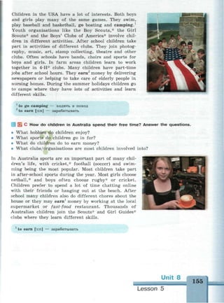 Children in the USA have a lot of interests. Both boys
and girls play many of the same games. They swim,
play baseball and basketball, go boating and camping.1
Youth organisations like the Boy Scouts,* the Girl
Scouts* and the Boys' Clubs of America* involve chil­
dren in different activities. After school children take
part in activities of different clubs. They join photog­
raphy, music, art, stamp collecting, theatre and other
clubs. Often schools have bands, choirs and sports for
boys and girls. In farm areas children learn to work
together in 4-H* clubs. Many children have part-time
jobs after school hours. They earn2
money by delivering
newspapers or helping to take care of elderly people in
nursing homes. During the summer holidays children go
to camps where they have lots of activities and learn
different skills.
1
to go camping — ходить в поход
2
to earn [з:п] — зарабатывать
I В С H ° w
do children in Australia spend their free time? Answer the questions.
* What hobbies do children enjoy?
* What sports do children go in for?
« What do children do to earn money?
* What clubs/organisations are most children involved into?
In Australia sports are an important part of many chil­
dren's life, with cricket,* football (soccer) and swim­
ming being the most popular. Most children take part
in after-school sports during the year. Most girls choose
netball,* and boys often choose rugby* or cricket.
Children prefer to spend a lot of time chatting online
with their friends or hanging out at the beach. After
school many children also do different chores about the
house or they may earn1
money by working at the local
supermarket or fast-food restaurant. Thousands of
Australian children join the Scouts* and Girl Guides*
clubs where they learn different skills.
to earn [з:п] — зарабатывать
Unit 8
155
Lesson 5
 