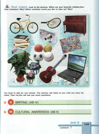 2 . O r a l r e p o r t . Look at the pictures. Which are your favourite hobbies/free-
time activities? Why? Which activities would you like to take up? Why?
You have to talk for one minute. The teacher will listen to you until you have fin­
ished. Then he/she will ask you some questions.
WRITING (AB-IV)
E ^ f r СЛII Tl IRAL AWARENESS (AB-V)
Unit 8 159
Lesson 7
 