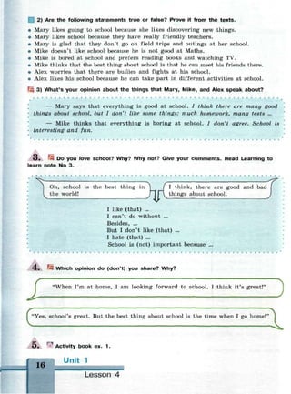 2) Are the following statements true or false? Prove it from the texts.
• Mary likes going to school because she likes discovering new things.
• Mary likes school because they have really friendly teachers.
• Mary is glad that they don't go on field trips and outings at her school.
• Mike doesn't like school because he is not good at Maths.
• Mike is bored at school and prefers reading books and watching TV.
• Mike thinks that the best thing about school is that he can meet his friends there.
• Alex worries that there are bullies and fights at his school.
• Alex likes his school because he can take part in different activities at school.
Щ 3) What's your opinion about the things that Mary, Mike, and Alex speak about?
• • • •
— Mary says that everything is good at school. / think there are many good
things about school, but I don't like some things: much homework, many tests ...
— Mike thinks that everything is boring at school. / don't agree. School is
interesting and fun.
3. Щ Do you love school? Why? Why not? Give your c o m m e n t s . Read Learning to
learn note No 3.
^
Oh, school is the best thing in ( I think, there are good and bad
the world! y l |~ things about school.
I like (that) ...
I can't do without ...
Besides, ...
But I don't like (that) ...
I hate (that) ...
School is (not) important because
4 . ^4 Which opinion do (don't) you share? Why?
I 'When I'm at home, I am looking forward to school. I think it's great!'
)
(.,. - ^ „..,. M ,t. ь... - . . . M ••tb. „ .h m • , ^
O . Activity book ex. 1 .
Unit 1
Lesson 4
 