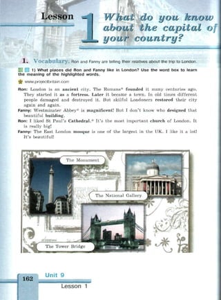 Lesson - i ал you Know
about the capital о
your country?- — . . .
1 . V o c a b u l a r y . Ron and Fanny are telling their relatives about the trip to London.
1 1) What places did Ron and Fanny like in London? Use the word box to learn
the meaning of the highlighted words.
^ www.projectbritain.com
Ron: London is an ancient city. The Romans* founded it many centuries ago.
They started it as a fortress. Later it became a town. In old times different
people damaged and destroyed it. But skilful Londoners restored their city
again and again.
Fanny: Westminster Abbey* is magnificent! But I don't know who designed that
beautiful building.
Ron: I liked St Paul's Cathedral.* It's the most important church of London. It
is really big!
Fanny: The East London mosque is one of the largest in the UK. I like it a lot!
It's beautiful!
162
Unit 9
ШШ
Lesson 1
 