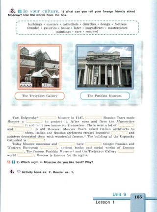 3 . Ш I n y o u r C u l t u r e . 1) What can you tell your foreign friends about
Moscow? Use the words from the box.
buildings • masters • cathedrals • churches • design • fortress
founded • galleries • house • later • magnificent • masterpieces
paintings • rare • restored
The Tretyakov Gallery
С The Pushkin Museum
Yuri Dolgoruky*
Moscow a
Moscow in 1147. Russian Tsars made
to protect it. After wars and fires the Muscovites
it and built new homes for themselves. There were a lot of
and in old Moscow. Moscow Tsars asked Italian architects to
them. Italian and Russian architects created beautiful and
painters decorated them with wonderful frescos.* The building of the Uspensky
Cathedral is Dl
Today Moscow museums and ) have things: Russian and
Western European , ancient books and metal works of famous
. The famous Pushkin Museum* and the Tretyakov Gallery
world . Moscow is famous for its sights.
1J 2) Which sight in Moscow do you like best? Why?
4 . ^ Activity book ex. 2. Reader ex. 1.
165
Lesson 1
 