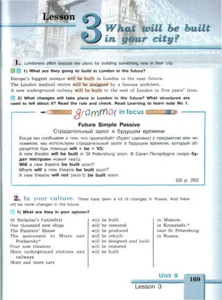 Lesson
unit be built
m your с
X . Londoners often discuss the plans for building something new in their city.
1) What are they going to build in London in the future?
Europe's biggest mosque will be built in London in the near future.
The London medical centre will be designed by a famous architect.
A new underground railway will be built in the east of London in five years' time.
2) What changes will take place in London in the future? What structures are
used to tell about it? Read the rule and check. Read Learning to learn note No 1.
$Г0ГГ)№&1 in focus
Future Simple Passive
Страдательный залог в будущем времени
Когда мы сообщаем о том, что произойдёт (будет сделано) с предметом или че­
ловеком, мы используем страдательный залог в будущем времени, который об­
разуется при помощи will + be + V3:
A new theatre will be built in St Petersburg soon. В Санкт-Петербурге скоро бу­
дет построен новый театр.
Will a new theatre be built soon?
Where will a new theatre be built soon?
A new theatre will not (won't) be built soon.
GS p. 202
2 . I n y o u r C u l t u r e . There have been a lot of changes in Russia. And there
will be more changes in the future.
| 1) What are they in your opinion?
St Nicholas's Cathedral
One thousand new ships
The Painters' House
The monument to Minin and
Pozharsky*
Four new theatres
More underground stations and
railways
More and more cars
will be built
will be restored
will be produced
will be rebuilt
will be designed and built
will be restored
will be built
in Moscow,
in Kronstadt.*
near St Petersburg,
in Russia.
Unit 9
169
Lesson 3
 