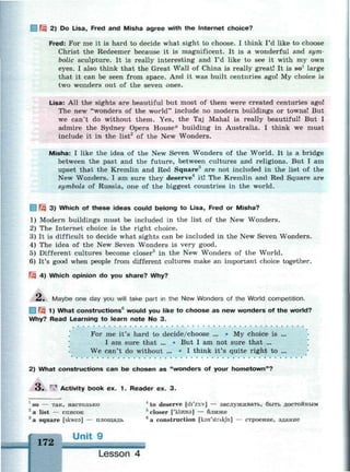Щ 2) Do Lisa, Fred and Misha agree with the Internet choice?
Fred: For me it is hard to decide what sight to choose. I think I'd like to choose
Christ the Redeemer because it is magnificent. It is a wonderful and sym­
bolic sculpture. It is really interesting and I'd like to see it with my own
eyes. I also think that the Great Wall of China is really great! It is so1
large
that it can be seen from space. And it was built centuries ago! My choice is
two wonders out of the seven ones.
Lisa: All the sights are beautiful but most of them were created centuries ago!
The new "wonders of the world" include no modern buildings or towns! But
we can't do without them. Yes, the Taj Mahal is really beautiful! But I
admire the Sydney Opera House* building in Australia. I think we must
include it in the list2
of the New Wonders.
Misha: I like the idea of the New Seven Wonders of the World. It is a bridge
between the past and the future, between cultures and religions. But I am
upset that the Kremlin and Red Square3
are not included in the list of the
New Wonders. I am sure they deserve it! The Kremlin and Red Square are
symbols of Russia, one of the biggest countries in the world.
1 Щ 3) Which of these ideas could belong to Lisa, Fred or Misha?
1) Modern buildings must be included in the list of the New Wonders.
2) The Internet choice is the right choice.
3) It is difficult to decide what sights can be included in the New Seven Wonders.
4) The idea of the New Seven Wonders is very good.
5) Different cultures become closer5
in the New Wonders of the World.
6) It's good when people from different cultures make an important choice together.
Щ 4) Which opinion do you share? Why?
£. Maybe one day you will take part in the New Wonders of the World competition.
1 Щ 1) What constructions6
would you like to choose as new wonders of the world?
Why? Read Learning to learn note No 3.
For me it's hard to decide/choose ... • My choice is ...
I am sure that ... • But I am not sure that ...
We can't do without ... • I think it's quite right to ...
2) What constructions can be chosen as "wonders of your hometown"?
O . r
^ Activity book ex. 1 . Reader ex. 3.
1
so — так, настолько 4
to deserve [di'z3:v] — заслуживать, быть достойным
2
a list — список 5
closer ['kbusa] — ближе
8
a square [skwea] — площадь 6
a construction [ksn'strAkfn] — строение, здание
172
Lesson 4
 