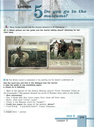 Lesson
you go to the
i&iumoi
1 . Many foreign tourists visit the Russian Museum in St Petersburg.
Щ 1) Which picture are the guide and the tourist talking about? (listening for the
main idea)
2) The British tourist is interested in the painting but he doesn't understand all.
Use the word box and find in the dialogue how the tourist:
• asks the guide to say something again;
• shows he is listening.
— Here is the picture of the famous Russian painter Victor Vasnetsov Vitiaz at
the Crossroads.* The painter showed the world of Russian fairy tales in his works.
— How interesting!
— Yes, I think that this vitiaz comes from those old fairy tales.
— Sorry, what does "vitiaz" mean?
— Vitiaz is the Russian word for "knight".1
— Could you repeat the name of the painter, please?
— V-I-C-T-O-R V-A-S-N-E-T-S-O-V. Victor Vasnetsov.
a knight [nait] — рыцарь
Unit 9
173
1
Lesson 5
 