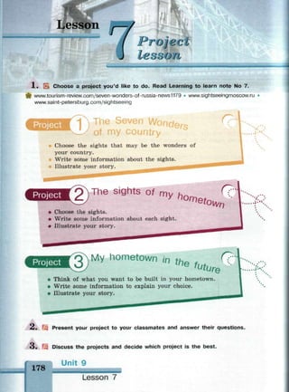 Lesson
1 . л Choose a project you'd like to do. Read Learning to learn note No 7.
| www.tourism-review.com/seven-wonders-of-russia-news1179 • www.sightseeingmoscow.ru
www.saint-petersburg.com/sightseeing
The Seven r>
Choose the sights that may be the wonders of
your country.
Write some information about the sights.
Illustrate your story. ^ ^ ^ — ^ ^ ^
Y. .
Project 2 ) The sights o 1 m y h o m m Q
• Choose the sights.
• Write some information about each sight.
• Illustrate your story.
v.
Project ЗЛ М у hometown in th f ?
J ne
future "Think of what you want to be built in your hometown.
Write some information to explain your choice.
Illustrate your story.
2. Present your project to your classmates and answer their questions.
3.
178
Discuss the projects and decide which project is the best.
Unit 9
Lesson 7
 