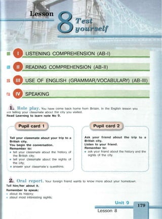 Lesson
ммвмишмнам
Test
уоитз
га^ k LISTENING COMPREHENSION (AB-I)
m^ READING COMPREHENSION (AB-II)
ф USF OF ENGLISH (GRAMMAR/VOCABULARY) (AB-III)
ф SPFAKING
1 . R - O l e p l a y . You have come back home from Britain. In the English lesson you
are telling your classmate about the city you visited.
Read Learning to learn note No 9.
Pupil card 1
Tell your classmate about your trip to a
British city.
You begin the conversation.
Remember to:
# tell your classmate about the history of
the British city;
® tell your classmate about the sights of
the city;
* answer your classmate's questions.
Pupil card 2
Ask your friend about the trip to a
British city.
Listen to your friend.
Remember to:
• ask your friend about the history and the
sights of the city.
Л, O r a l r e p o r t . Your foreign friend wants to know more about your hometown.
Tell him/her about it.
Remember to speak:
about its history;
- about most interesting sights;
Unit 9 Щ
Lesson 8
179
 