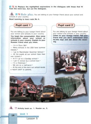N3 3) Replace the highlighted expressions in the dialogues with those that fit
from the word box. Act out the dialogues.
O . w R o l e p l a y . You are talking to your foreign friend about your school and
schools in your country.
Read Learning to learn note No 4.
Pupil card 1 Pupil card 2
You are talking to your foreign friend about
your school and schools in your country.
You begin the conversation. Give some
information about your school or
schools in your country. Explain to your
Russian friend what you mean.
— I'm in Form 3W.*
— Many schools in the USA have summer
classes.*
— I go to Manchester Grammar School.*
— All the pupils at our school have their
own lockers.*
— At 9 I go to a Sunday school.*
— I get to school by a school bus.*
— I'm a freshman.*
— We are on a half-term.*
— At the end of the term our school sends
a report card* to parents.
You are talking to your foreign friend about
your school and schools in your country.
Listen to your foreign friend. Tell your
friend that you don't understand what
he/she says and ask about the mean­
ing.
4 . | Activity book ex. 1 . Reader ex. 5.
18
Unit 1
• М М М
Lesson 5
 