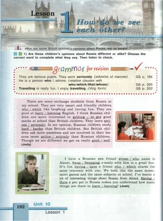 Lesson
Моги do We ове
••-£•Li/ C" J I/ '-J I/ 11/ v i /
1. Here are some British children's opinions about Russia and its people.
1 1) Are these children's opinions about Russia different or alike? Choose the
correct word to complete what they say. Then listen to check.
1<3/-0Д)ГШГ for revision
They are serious pupils. They work seriously, (adverbs of manner)
He is a person who I admire, (relative clauses with
who/which/that/whose)
Travelling is really fun. I enjoy travelling. (Ving form)
v •••••
GS p. 194
GS p. 205
GS p. 202
There are some exchange students from Russia at
my school. They are very smart and friendly children
who / which like laughing and having fun. They are
good at learn / learning English. I think Russian chil­
dren are more interested in getting / to get good
marks at school than British children. They learn seri­
ous / seriously. In my opinion, Russian children study
hard / harder than British children. But British chil­
dren ask more questions and are involved in their les­
sons more active / actively than Russian children.
Though we are different we get on really good / well.
(Judy)
I have a Russian pen friend whose / who name is
Alexei. Swap / Swapping e-mails with him is a great fun.
It's fun having / have a friend who / which shares the
same interests with you. We both like the same music,
sport games and the same subjects at school. I've learnt a
lot of interesting things about Russia from Alexei. Having /
Have a pen pal in Russia makes you understand how many
things are there to learn / learning! (Josh)
182
Unit 10
Lesson 1
 