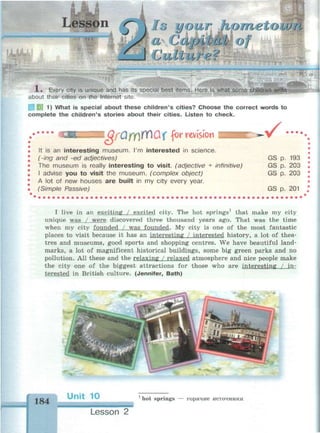 lo your Hometown
а Сapt cat of
Culture? шк-
1ш«т>г1»«щя——с MM>MVWMMa!HanMfMlMI
!N|l
f(c
(*
X . Every city is unique and has its special best items. Here is what some
about their cities on the Internet site.
1) What is special about these children's cities? Choose the correct words to
complete the children's stories about their cities. Listen to check.
Ж I QfQfY)VCiUX for revision
It is an interesting museum. I'm interested in science.
(-ing and -ed adjectives)
The museum is really interesting to visit, (adjective + infinitive)
I advise you to visit the museum, (complex object)
A lot of new houses are built in my city every year.
(Simple Passive)
^g •• •
GS p. 193
GS p. 203
GS p. 203
GS p. 201
I live in an exciting / excited city. The hot springs1
that make my city
unique was / were discovered three thousand years ago. That was the time
when my city founded / was founded. My city is one of the most fantastic
places to visit because it has an interesting / interested history, a lot of thea­
tres and museums, good sports and shopping centres. We have beautiful land­
marks, a lot of magnificent historical buildings, some big green parks and no
pollution. All these and the relaxing / relaxed atmosphere and nice people make
the city one of the biggest attractions for those who are interesting / in­
terested in British culture. (Jennifer, Bath)
184
Unit 10 1
hot springs — горячие источники
Lesson 2
 