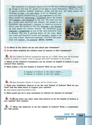 My hometown is a pleasant place to live in! We have different exciting / excit­
ed things in the city for people of all ages to enjoy themselves. There are a lot
of sports centres, football stadiums, parks and the zoo. All these places are
thrilling to visit / to visit them. A lot of festivals, con­
certs and sports competitions is / are organised in my city.
Many people are concerning / concerned about the events
that happen / are happened in the city. We want our city
be / to be more beautiful and cleaner. All people in my
hometown are involved / involve in clean-up projects.
Every year the streets of the city decorate / are decorat­
ed with about two million flowers. My hometown is re­
cognized / recognizing as one of the most beautiful cities
in Russia. The city is getting better all the time. Many
new roads and beautiful houses will be built / build in the
very near future. Historical buildings, churches and cathe­
drals will restore / be restored. (Denis, Lipetsk)
Щ 2) Which of the above can be said about your hometown?
Щ 3) Are there anything the children want to improve in their hometowns?
£• Щ The Capital of Culture* programme was set up in 2005. Every year the European
Capital of Culture is chosen. A lot of people want their hometown to be chosen.
1) Which of the children's hometowns can be chosen as Capital of Culture in your
opinion? Give reasons.
2) What makes a city the Capital of Culture? What do you think?
A Capital of Culture is the place where ...
A Capital of Culture is the city which ...
О» Щ Next European Capital of Culture will be chosen soon.
1) Does your hometown deserve to be the next Capital of Culture? What do you
think? Use the table above to support your opinions.
•Ц www.uneecc.org/htmls/history1 .html
2) What would you do in your hometown to improve its chances of winning?
4 . f£? Д Are there any other cities that deserve to be the Capital of Culture
your opinion? Give reasons.
in
O . | What city deserves to be the Capital of Culture? Write a composition
(80—100 words).
185
Lesson 2
 