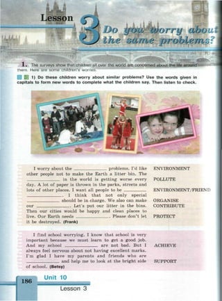Lesson ^
' ) i
yrju worry woo
the ште probieini« « * № » « « : • : < *
X . The surveys show that children all over the world are concerned about the life around
them. Here are some children's worries.
И 1) Do these children worry about similar problems? Use the words given in
capitals to form new words to complete what the children say. Then listen to check.
I worry about the problems. I'd like
other people not to make the Earth a litter bin. The
in the world is getting worse every
day. A lot of paper is thrown in the parks, streets and
lots of other places. I want all people to be
I think that not only special
should be in charge. We also can make
Let's put our litter in the bins.our
Then our cities would be happy and clean places to
live. Our Earth needs Please don't let
it be destroyed. (Frank)
ENVIRONMENT
POLLUTE
ENVIRONMENT/FRIEND
ORGANISE
CONTRIBUTE
PROTECT
I find school worrying. I know that school is very
important because we must learn to get a good job.
And my school are not bad. But I ACHIEVE
always feel nervous about not having excellent marks.
I'm glad I have my parents and friends who are
and help me to look at the bright side SUPPORT
of school. (Betsy)
186
Unit 10
Lesson 3
 
