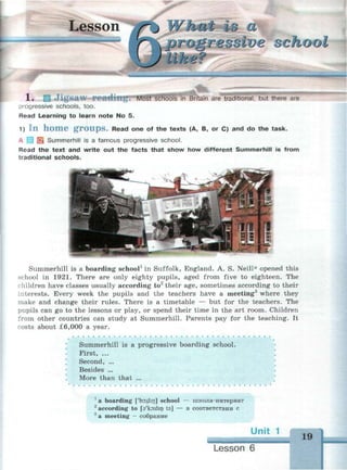 Lesson What is a
progressive school
Most schools in Britain are traditional, but there are1. Ш Jigsaw
progressive schools, too.
Read Learning to learn note No 5.
1) I n h o m e g r o u p s . Read one of the texts (A, B, or C) and do the task.
A | | SS Summerhill is a famous progressive school.
Read the text and write out the facts that show how different Summerhill is from
traditional schools.
......,......
Summerhill is a boarding school1
in Suffolk, England. A. S. Neill* opened this
school in 1921. There are only eighty pupils, aged from five to eighteen. The
children have classes usually according to2
their age, sometimes according to their
interests. Every week the pupils and the teachers have a meeting3
where they
make and change their rules. There is a timetable — but for the teachers. The
pupils can go to the lessons or play, or spend their time in the art room. Children
from other countries can study at Summerhill. Parents pay for the teaching. It
costs about £6,000 a year.
Summerhill is a progressive boarding school.
First, ...
Second, ...
Besides ...
More than that ...
* •
1
a boarding ['bordirj] school — школа-интернат
2
according to O'ksdin ta] — в соответствии с
a meeting - собрание
Ur
Lesson 6
 