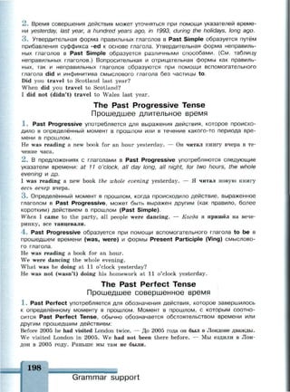 2 . Время совершения действия может уточняться при помощи указателей време­
ни yesterday, last year, a hundred years ago, in 1993, during the holidays, long ago.
3 . Утвердительная форма правильных глаголов в Past Simple образуется путём
прибавления суффикса -ed к основе глагола. Утвердительная форма неправиль­
ных глаголов в Past Simple образуется различными способами. (См. таблицу
неправильных глаголов.) Вопросительная и отрицательная формы как правиль­
ных, так и неправильных глаголов образуются при помощи вспомогательного
глагола did и инфинитива смыслового глагола без частицы to.
Did you travel to Scotland last year?
When did you travel to Scotland?
I did not (didn't) travel to Wales last year.
The Past Progressive Tense
Прошедшее длительное время
1 . Past Progressive употребляется для выражения действия, которое происхо­
дило в определённый момент в прошлом или в течение какого-то периода вре­
мени в прошлом.
Не was reading a new book for an hour yesterday. — Он читал книгу вчера в те­
чение часа.
2 . В предложениях с глаголами в Past Progressive употребляются следующие
указатели времени: at 11 o'clock, all day long, all night, for two hours, the whole
evening и др.
I was reading a new book the whole evening yesterday. — Я читал новую книгу
весь вечер вчера.
3 . Определённый момент в прошлом, когда происходило действие, выраженное
глаголом в Past Progressive, может быть выражен другим (как правило, более
коротким) действием в прошлом (Past Simple).
When I came to the party, all people were dancing. — Когда я пришёл на вече­
ринку, все танцевали.
4 . Past Progressive образуется при помощи вспомогательного глагола to be в
прошедшем времени (was, were) и формы Present Participle (Ving) смыслово­
го глагола.
Не was reading a book for an hour.
We were dancing the whole evening.
What was he doing at 11 o'clock yesterday?
He was not (wasn't) doing his homework at 11 o'clock yesterday.
The Past Perfect Tense
Прошедшее совершенное время
1 . Past Perfect употребляется для обозначения действия, которое завершилось
к определённому моменту в прошлом. Момент в прошлом, с которым соотно­
сится Past Perfect Tense, обычно обозначается обстоятельством времени или
другим прошедшим действием:
Before 2005 he had visited London twice. — До 2005 года он был в Лондоне дважды.
We visited London in 2005. We had not been there before. — Мы ездили в Лон­
дон в 2005 году. Раньше мы там не были.
198
Grammar support
 