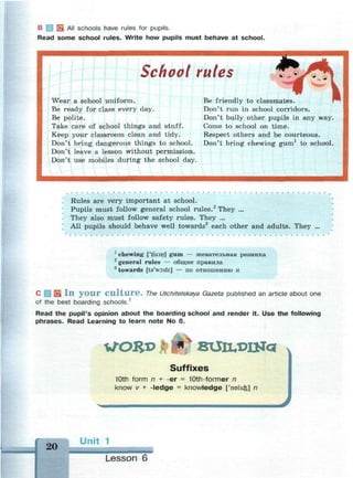 В f 1 EL All schools have rules for pupils.
Read some school rules. Write how pupils must behave at school.
School rules
Wear a school uniform.
Be ready for class every day.
Be polite.
Take care of school things and stuff.
Keep your classroom clean and tidy.
Don't bring dangerous things to school.
Don't leave a lesson without permission.
Don't use mobiles during the school day.
Be friendly to classmates.
Don't run in school corridors.
Don't bully other pupils in any way.
Come to school on time.
Respect others and be courteous.
Don't bring chewing gum1
to school.
*
Rules are very important at school.
Pupils must follow general school rules.2
They ...
They also must follow safety rules. They ...
All pupils should behave well towards3
each other and adults. They ...
1
chewing ['tfuiirj] gum — жевательная резинка
2
general rules — общие правила
3
towards [t3'wo:dz] — по отношению к
С i В 111 y o u r C u l t u r e . The Utchitelskaya Gazeta published an article about one
of the best boarding schools.1
Read the pupil's opinion about the boarding school and render it. Use the following
phrases. Read Learning to learn note No 6.
WO£l> виил>ша
Suffixes
10th form n + -er = 10th-former n
know v + -ledge = knowledge ['nolicfe] n
20
Unit 1
Lesson 6
 