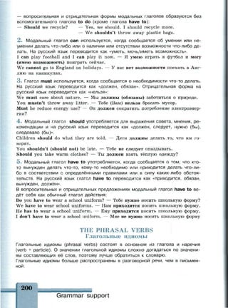 — вопросительная и отрицательная формы модальных глаголов образуются без
вспомогательного глагола to do (кроме глагола have to):
— Should we recycle? — Yes, we should. I should recycle more.
— We shouldn't throw away plastic bags.
2 . Модальный глагол can используется, когда сообщается об умении или не­
умении делать что-либо или о наличии или отсутствии возможности что-либо де­
лать. На русский язык переводится как «уметь, мочь/иметь возможность».
I can play football and I can play it now. — Я умею играть в футбол и могу
(имею возможность) поиграть сейчас.
We cannot go to England on holidays. — У нас нет возможности поехать в Анг­
лию на каникулах.
3 . Глагол must используется, когда сообщается о необходимости что-то делать.
На русский язык переводится как «должен, обязан». Отрицательная форма на
русский язык переводится как «нельзя»:
We must care about nature. — Мы должны (обязаны) заботиться о природе.
You mustn't throw away litter. — Тебе (Вам) нельзя бросать мусор.
Must he reduce energy use? — Он должен сократить потребление электроэнер­
гии?
4 . Модальный глагол should употребляется для выражения совета, мнения, ре­
комендации и на русский язык переводится как «должен, следует, нужно (бы),
следовало (бы)».
Children should do what they are told. — Дети должны делать то, что им го­
ворят.
You shouldn't (should not) be late. — Тебе не следует опаздывать.
Should you take warm clothes? — Ты должен взять тёплую одежду?
5. Модальный глагол have to употребляется, когда сообщается о том, что кто-
то вынужден делать что-то, кому-то необходимо или приходится делать что-ли­
бо в соответствии с определёнными правилами или в силу каких-либо обстоя­
тельств. На русский язык глагол have to переводится как «приходится, обязан,
вынужден, должен».
В вопросительных и отрицательных предложениях модальный глагол have to ве­
дёт себя как обычный глагол действия:
Do you have to wear a school uniform? — Тебе нужно носить школьную форму?
We have to wear school uniforms. — Нам приходится носить школьную форму.
Не has to wear a school uniform. — Ему приходится носить школьную форму.
I don't have to wear a school uniform. — Мне не нужно носить школьную форму
THE PHRASAL VERBS
Глагольные идиомы
Глагольные идиомы (phrasal verbs) состоят в основном из глагола и наречия
(verb + particle). О значении глагольной идиомы сложно догадаться по значени­
ям составляющих её слов, поэтому лучше обратиться к словарю.
Глагольные идиомы больше распространены в разговорной речи, чем в письмен­
ной.
200
жаяяинммнмкмвммммаиммм
Grammar support
 