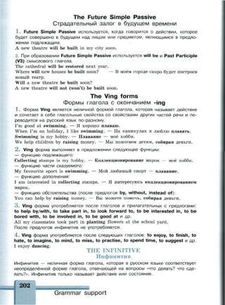 The Future Simple Passive
Страдательный залог в будущем времени
1 . Future Simple Passive используется, когда говорится о действии, которое
будет совершено в будущем над лицом или предметом, являющимся в предло­
жении подлежащим.
A new theatre will be built in my city soon.
2. При образовании Future Simple Passive используется will be и Past Participle
(V3) смыслового глагола.
The cathedral will be restored next year.
Where will new houses be built soon? — В моём городе скоро будет построен
новый театр.
Will a new theatre be built soon?
A new theatre will not (won't) be built soon.
The Ving forms
Формы глагола с окончанием -ing
1 . Форма Ving является неличной формой глагола, которая называет действие
и сочетает в себе глагольные свойства со свойствами других частей речи и пе­
реводится на русский язык по-разному.
I'm good at swimming. — Я хорошо плаваю.
When I'm on holiday, I like swimming. — На каникулах я люблю плавать.
Swimming is my hobby. — Плавание — моё хобби.
We help children by raising money. — Мы помогаем детям, собирая деньги.
2 . Ving форма выполняет в предложении следующие функции:
— функцию подлежащего:
Collecting stamps is my hobby. — Коллекционирование марок — моё хобби.
— функцию части сказуемого:
My favourite sport is swimming. — Мой любимый спорт — плавание.
— функцию дополнения:
I am interested in collecting stamps. — Я интересуюсь коллекционированием
марок.
— функцию обстоятельства (после предлогов by, without, instead of):
You can help by raising money. — Вы можете помочь, собирая деньги.
3 . Ving форма употребляется после глаголов и прилагательных с предлогами:
to help by/with, to take part in, to look forward to, to be interested in, to be
bored with, to be involved in, to be good at и др.
All my classmates took part in planting flowers at the school yard.
После предлогов инфинитив не употребляется.
4 . Ving форма употребляется после следующих глаголов: to enjoy, to finish, to
hate, to imagine, to mind, to miss, to practise, to spend time, to suggest и др.
I enjoy dancing.
THE INFINITIVE
Инфинитив
Инфинитив — неличная форма глагола, которая в русском языке соответствует
неопределённой форме глагола, отвечающей на вопросы «что делать? что сде­
лать?». Инфинитив только называет действие или состояние.
202
Grammar support
 