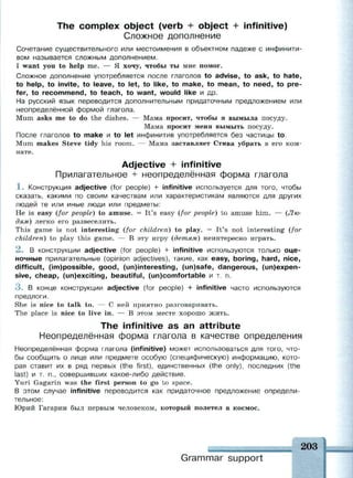 The complex object (verb + object + infinitive)
Сложное дополнение
Сочетание существительного или местоимения в объектном падеже с инфинити­
вом называется сложным дополнением.
I want you to help me. — Я хочу, чтобы ты мне помог.
Сложное дополнение употребляется после глаголов to advise, to ask, to hate,
to help, to invite, to leave, to let, to like, to make, to mean, to need, to pre­
fer, to recommend, to teach, to want, would like и др.
Ha русский язык переводится дополнительным придаточным предложением или
неопределённой формой глагола.
Mum asks me to do the dishes. — Мама просит, чтобы я вымыла посуду.
Мама просит меня вымыть посуду.
После глаголов to make и to let инфинитив употребляется без частицы to.
Mum makes Steve tidy his room. — Мама заставляет Стива убрать в его ком­
нате.
Adjective + infinitive
Прилагательное + неопределённая форма глагола
1 . Конструкция adjective (for people) + infinitive используется для того, чтобы
сказать, какими по своим качествам или характеристикам являются для других
людей те или иные люди или предметы:
Не is easy (for people) to amuse. = It's easy (for people) to amuse him. — (Лю­
дям) легко его развеселить.
This game is not interesting (for children) to play. = It's not interesting (for
children) to play this game. — В эту игру (детям) неинтересно играть.
2 . В конструкции adjective (for people) + infinitive используются только оце­
ночные прилагательные (opinion adjectives), такие, как easy, boring, hard, nice,
difficult, (im)possible, good, (un)interesting, (un)safe, dangerous, (inexpen­
sive, cheap, (un)exciting, beautiful, (un)comfortable и т. п.
3 . В конце конструкции adjective (for people) + infinitive часто используются
предлоги.
She is nice to talk to. — С ней приятно разговаривать.
The place is nice to live in. — В этом месте хорошо жить.
The infinitive as an attribute
Неопределённая форма глагола в качестве определения
Неопределённая форма глагола (infinitive) может использоваться для того, что­
бы сообщить о лице или предмете особую (специфическую) информацию, кото­
рая ставит их в ряд первых (the first), единственных (the only), последних (the
last) и т. п., совершивших какое-либо действие.
Yuri Gagarin was the first person to go to space.
В этом случае infinitive переводится как придаточное предложение определи­
тельное:
Юрий Гагарин был первым человеком, который полетел в космос.
203
Grammar support
 
