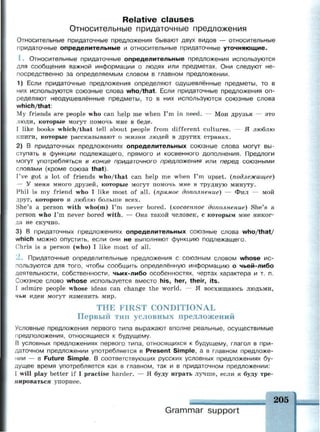 Relative clauses
Относительные придаточные предложения
Относительные придаточные предложения бывают двух видов — относительные
придаточные определительные и относительные придаточные уточняющие.
1 . Относительные придаточные определительные предложения используются
для сообщения важной информации о людях или предметах. Они следуют не­
посредственно за определяемым словом в главном предложении.
1) Если придаточные предложения определяют одушевлённые предметы, то в
них используются союзные слова who/that. Если придаточные предложения оп­
ределяют неодушевлённые предметы, то в них используются союзные слова
which/that:
My friends are people who can help me when I'm in need. — Мои друзья — это
люди, которые могут помочь мне в беде.
I like books which/that tell about people from different cultures. — Я люблю
книги, которые рассказывают о жизни людей в других странах.
2) В придаточных предложениях определительных союзные слова могут вы­
ступать в функции подлежащего, прямого и косвенного дополнения. Предлоги
могут употребляться в конце придаточного предложения или перед союзными
словами (кроме союза that).
I've got a lot of friends who/that can help me when I'm upset, (подлежащее)
— У меня много друзей, которые могут помочь мне в трудную минуту.
Phil is my friend who I like most of all. (прямое дополнение) — Фил — мой
друг, которого я люблю больше всех.
She's a person with who(m) I'm never bored, (косвенное дополнение) She's a
person who I'm never bored with. — Она такой человек, с которым мне никог­
да не скучно.
3) В придаточных предложениях определительных союзные слова who/that/
which можно опустить, если они не выполняют функцию подлежащего.
Chris is a person (who) I like most of all.
2 . Придаточные определительные предложения с союзным словом whose ис­
пользуются для того, чтобы сообщить определённую информацию о чьей-либо
деятельности, собственности, чьих-либо особенностях, чертах характера и т. п.
Союзное слово whose используется вместо his, her, their, its.
I admire people whose ideas can change the world. — Я восхищаюсь людьми,
чьи идеи могут изменить мир.
THE FIRST CONDITIONAL
Первый тип условных предложений
Условные предложения первого типа выражают вполне реальные, осуществимые
предположения, относящиеся к будущему.
В условных предложениях первого типа, относящихся к будущему, глагол в при­
даточном предложении употребляется в Present Simple, а в главном предложе­
нии — в Future Simple. В соответствующих русских условных предложениях бу­
дущее время употребляется как в главном, так и в придаточном предложении:
I will play better if I practise harder. — Я буду играть лучше, если я буду тре­
нироваться упорнее.
Grammar support
 