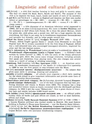 Linguistic and cultural guide
4-H [fo:r'eitf] — a club that teaches farming to boys and girls in country areas.
The four h's stand for head, heart, hands and health. The purpose of this
club is to improve the head, heart, hands and health of each of its members.
A and В ['ei and 'bi:] 5 и 4 — schools in England and America use their own marks:
letters or percentages. (A = 90—100% — отлично; В = 80—89% — хорошо;
С = 70—79 % — удовлетворительно; D = 60—69% — плохо; F = 0—59% —
очень плохо.)
Alf [£elf] Альф — a title character of an American television serial (appeared in
1986). Alf is an alien ['eilisn] (пришелец). His name is Gordon Shumway and
his nickname is ALF (Alien Life Form). He is from the planet Melmac, which
has green sky, pink grass and a purple sun. Alf has a huge appetite (he eats
everything, but likes to eat cats), he is troublesome (причиняет беспокойство)
and sarcastic but friendly, and he helps people around him.
Alfred the Great [.aslfrsd дэ 'greit] Альфред Великий (849—899) — king of
Wessex. Alfred fought against Danes (= people from Denmark) to win back
English land. He is usually considered to be the first king of England. Alfred
was a well-educated man who encouraged (поощрял) education, improved his
army and the law (закон) system.
Alice's Adventures in Wonderland [,aelisiz 9d,ventf9z in 'wAndalasnd] (or Alice in
Wonderland) «Приключения Алисы в Стране чудес» — a children's book
written by Lewis Carroll* in 1865. It tells the story of the dream adventure
of a young girl, Alice. She meets many strange creatures, including animals
that speak and characters from playing cards. She also changes size several
times as a result of eating or drinking something.
Armstrong, Neil ['a:mstron, 'ni:l] Нил Армстронг (1930—) — an American astro­
naut. As commander (командир) of the Apollo 11 («Аполлон-ll») spaceship
in 1969 he was the first person to step (ступил) onto the Moon.
Art [at] школьный предмет «Изобразительное искусство» — the subject that
gives some skills in painting, drawing and sculpture.
assembly [s'sembli] собрание — all schools must organise a short daily meeting
for the whole school to give important information and provide some form of
religious worship (богослужение).
Babayevskaya joint-stock company, the [bA'bAJevskaja ,cfpmtstDk 'клтрэш] Кондите­
рский концерн «Бабаевский» — one of the best companies that has been pro­
ducing chocolate and sweets in Russia since 1804. The company has a long
and wonderful history which is closely connected with the Abrikosoff and Sons
company. In 1922 it got the name "Babayevsky". Now a great choice of choco­
late bars and sweets includes 3,000 brand names.
bank holiday [,Ьазпк 'hntadei] официальный выходной день — an official public
holiday when all banks and post offices are closed, as well as most factories,
offices and shops.
Bazhenov [Ьэ'зепэг], Vasily Василий Иванович Баженов (1737 or 1738—1799) —
a famous Russian architect who worked mostly in Moscow. His most famous
building is Pashkov's House (дом Пашкова) — now the Russian State Library.
BBC [,bi:bi:'si:] (in full the British Broadcasting Corporation [,britiJ~,bro:dka:stin
,кэ:рэ'ге1[эп]) Би-Би-Си (Британская радиовещательная корпорация) — the
largest British radio and television broadcasting company.
206
Linguistic and
cultural guide
 