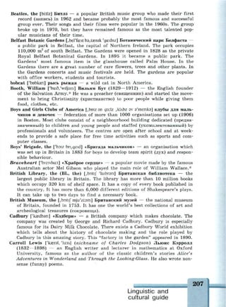Beatles, the [bktlz] Битлз — a popular British music group who made their first
record (запись) in 1962 and became probably the most famous and successful
group ever. Their songs and their films were popular in the 1960s. The group
broke up in 1970, but they have remained famous as the most talented pop­
ular musicians of their time.
Belfast Botanic Gardens [,berfa:st ЬэДгешк 'ga:dnz] Ботанический парк Белфаста —
a public park in Belfast, the capital of Northern Ireland. The park occupies
110,000 m2
of south Belfast. The Gardens were opened in 1828 as the private
Royal Belfast Botanical Gardens. In 1895 it became a public park. The
Gardens' most famous item is the glasshouse called Palm House. In the
Gardens there are a great number of rare flowers, trees and other plants. In
the Gardens concerts and music festivals are held. The gardens are popular
with office workers, students and tourists.
bobcat ['bobkcet] рысь рыжая — a wild cat in North America.
Booth, William ['bir.d/wiljam] Вильям Бут (1829—1912) — the English founder
of the Salvation Army.* He was a preacher (священник) and started the move­
ment to bring Christianity (христианство) to poor people while giving them
food, clothes, etc.
Boys and Girls Clubs of America [,bmz эп дз:1г ,kLbz sv э'тепкэ] клубы для маль­
чиков и девочек — federation of more than 1000 organisations set up (1906)
in Boston. Most clubs consist of a neighbourhood building dedicated (предна­
значенный) to children and young people and staffed (укомплектованный) by
professionals and volunteers. The centres are open after school and at week­
ends to provide a safe place for free time activities such as sports and com­
puter classes.
Boys' Brigade, the ['boiz bn,geid] «Бригада мальчиков» — an organisation which
was set up in Britain in 1883 for boys to develop team spirit (дух) and respon­
sible behaviour.
Braveheart ['breivhat] «Храброе сердце» — a popular movie made by the famous
Australian actor Mel Gibson who played the main role of William Wallace.*
British Library, the (BL, the) [,bntif 'laibrsn] Британская библиотека — the
largest public library in Britain. The library has more than 10 million books
which occupy 320 km of shelf space. It has a copy of every book published in
the country. It has more than 6,000 different editions of Shakespeare's plays.
It can take up to two days to find a necessary book.
British Museum, the [,bntij" mju'zKsm] Британский музей — the national museum
of Britain, founded in 1753. It has one the world's best collections of art and
archeological treasures (сокровища).
Cadbury ['kcedban] «Кэдбери» — a British company which makes chocolate. The
company was created by George and Richard Cadbury. Cadbury is especially
famous for its Dairy Milk Chocolate. There exists a Cadbury World exhibition
which tells about the history of chocolate making and the role played by
Cadbury in this amazing story. This "factory in the garden" appeared in 1890.
Carroll Lewis ['казгэ1, 'km] (nickname of Charles Dodgson) Льюис Кэрролл
(1832—1898) — an English writer and lecturer in mathematics at Oxford
University, famous as the author of the classic children's stories Alice's
Adventures in Wonderland and Through the Looking-Glass. He also wrote non­
sense (funny) poems.
Linguistic and
cultural guide
207
 