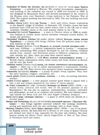 Cathedral of Christ the Saviour, the [кэ,0Ыгэ1 sv ,kraist дэ 'seivjs] храм Христа
Спасителя — a cathedral in Moscow. The original (подлинное, первоначаль­
ное) building of the cathedral was started in 1839 and finished in 1883. It
was designed by Konstantin Thon* and devoted (посвящен) to the victory of
the Russian army over Napoleon's troops (войска) in the Patriotic War of
1812. The original building was destroyed in 1931. The new building was built
in 1995—1997.
Cheddar cheese [,tjed3 'tfi:z] сыр Чеддер — hard, pale yellow cheese, originating
in the English village of Cheddar, in Somerset, UK. Cheddar cheese has been
produced since 1170 and has been copied widely, both in the UK and in other
countries. Cheddar cheese is the most popular cheese in the UK.
Chernobyl (ЧГз:'пэиЬэ1] Чернобыль — a town in Ukraine where in 1986 an explo­
sion (взрыв) at nuclear power station (атомная станция) caused deaths, ill­
nesses and pollution.
Chernobyl Children Lifeline [^з:,пэиЬэ1 ,tfildr9n 'laiflam] Детская линия жизни
Чернобыля — a charity that brings children from the polluted areas to stay
with families in the UK.
Childnet Award [,tjaild'net 9'wo:d] Награда за лучший детский интернет-сайт —
each year, Childnet — a charity organisation based in London — recognizes
the most outstanding Web projects developed by and for children. Childnet
awards first-, second-, and third-place prizes in different categories: individ­
uals, schools, etc. Also, there are some there special awards.
Children in Need [,tfildr3n in 'ni:d] Фонд помощи нуждающимся детям — а
British charity organisation which raises money and helps children in Britain
and all over the world.
climbing centre ['klaimm senta] центр, где можно заниматься восхождением, ла­
заньем — there are a lot of indoor (находящиеся в помещении) climbing
centres in the UK. Most centres hire equipment (дают напрокат снаряжение).
community [ka'mjuiniti] община — a group of people living together. They have
the same interests, religion, nationality, etc.
couch potato ['kautf рэДепэи] лежебока, телеман — a lazy, do-nothing television
watcher.
cricket ['knkit] крикет — a very popular summer game which is played with a
ball, a bat and wickets (ворота) by two teams of eleven players.
da Vinci, Leonardo [da 'vmtfi, ,Н:э'na:dau] Леонардо да Винчи (1452—1519) — an
Italian artist, scientist and writer. One of the greatest painters of the
Renaissance.* He was also an engineer, mathematician, musician, naturalist
and philosopher, as well as an architect and sculptor. His most famous paint­
ings include the Mona Lisa and The Last Supper («Тайная вечеря»).
darts [darts] игра «метание стрелок» — a game in which darts are thrown at a
circular board.
Design and Technology [dizain and tek'nDlscfei] школьный предмет «Трудовое обу­
чение» — this brings together practical subjects like cooking, woodwork,
sewing and metalwork with the new technology used in those fields.
Dickens, Charles ['drkmz, 'tjaizj Чарлз Диккенс (1812—1870) — one of the great­
est English writers. He described life in Britain in the times of Queen Victoria
and showed how hard it was, especially for the poor and children. His most
famous novels are Oliver Twist, David Copperfield, A Tale of Two Cities,
A Christmas Carol and others.
Linguistic and
cultural guide
 