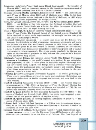 Dolgoruky [,(Мдэ'гик1], Prince Yuri князь Юрий Долгорукий — the founder of
Moscow (1147) and an important person in the transition (перемещение) of
political power (власти) from Kiev to Vladimir—Suzdal.
Donskoy [don'skoi], Dmitry Дмитрий Донской (1350—1389) — the Grand (Вели­
кий) Prince of Moscow since 1359 and of Vladimir since 1362. He led (воз­
главил) the Russian troops (войска) in the Battle of Kulikovo in 1380 where
he defeated (нанёс поражение) the Mongol-Tartars.
Doyle, Sir Arthur Conan [,кэипэп 'doil, S3: 'а:0з] сэр Артур Конан Дойль (1859—
1930) — the British writer who created the fictional detective Sherlock
Holmes.* Arthur Conan Doyle was a doctor, but after the success of his first
Holmes story in 1887 he began writing full-time.
Duke of Edinburgh, the [,dju:k av 'edmbsra] герцог Эдинбургский (1921—) — also
called Prince Philip. The husband (муж) of the British queen, Elizabeth II.
He is involved in many public organisations, for example the one that gives
the Duke of Edinburgh's Award.
eco-school ['i:k9u,sku:l] экошкола — a school that joins the Eco-Schools pro­
gramme. Eco-Schools is a global programme, that encourages pupils and teach­
ers to come up with fun, eco-friendly projects to help make their school a
more pleasant place to be and reduce its impact (влияние) on the environ­
ment. A school must form an eco-committee of interested pupils and a teacher
representative (представитель). The group meets regularly to discuss and
agree on environmental projects to help achieve the programme's Bronze,
Silver and Green Flag awards.
Edinburgh Festival Fringe, the [^edmbsra festival 'ичпаз] (The Fringe) Фестиваль
искусств в Эдинбурге — the world's largest arts festival. It was established
(был учреждён) in 1947. It takes place in Scotland's capital Edinburgh dur­
ing three weeks every August. The Fringe mostly attracts events (представ­
ления) from the performing arts, particularly theatre and comedy. Fringe
often shows experimental works. In addition to events included in the pro­
gramme, there is a street fair.
eisteddfod [ai'stedfad] айстедвод (состязание бардов) — an annual gathering in
Wales where competitions are held for poets and musicians. Eisteddfods are
important celebrations of Welsh language and culture, and date back to the
12th century.
Elizabeth [i'liZ3b30] Елизавета Петровна (1709—1761) — the Russian Empress
(императрица) in 1741 —1761. A daughter of Peter the Great.* During her
reign (царствования) the University of Moscow was founded in 1755. No one
person was executed (казнён) when she ruled Russia.
Elizabeth I, Queen [ХкгэЬэб бэ 'f3:st] королева Елизавета I (1533—1603) — the
queen of England and Ireland (1558—1603). Her reign (царствование) is con­
sidered one of the greatest periods of English history.
Elizabeth II, Queen [iJizabsG 5э 'seksnd] королева Елизавета II (1926—) — the
queen of Britain since 1952.
Eriksson, Leif ['erikssn/lkf] Лиф Эриксон — a Viking who is considered (счита­
ется) to be the first European to land (высадиться) in Northern America. It
happened in about the year 1000.
European Capital of Culture, the [Jusra'piisn 'kaspitl av 'kAltfa] Европейская куль­
турная столица — every year the European Union (EU) chooses a city which
deserves (заслуживает) to be the Centre of Culture. The first Capital of
209
шшшвшшшшшшвшшшшшшяшшшшшшшшявявшшш
Linguistic and
cultural guide
 
