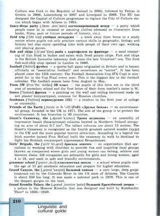 Culture was Cork in the Republic of Ireland in 2005, followed by Patras in
Greece in 2006, Luxemburg in 2007 and Liverpool in 2008. The EU has
designed the Capital of Culture programme to replace the City of Culture sta­
tus which began with Athens in 1985.
fancy-dress party [,famsi ,dres 'pa:ti] костюмированный вечер — a party which
people come to in unusual or amusing clothes (dressed as characters from
books, films, past or future periods of history, etc.).
field trip ['fi.ld trip] учебная экскурсия — a week away from home in a study
centre where pupils not only practice various skills in geography, biology and
history but also enjoy spending time with people of their own age, walking
and playing games.
fish and chips [,fif and 'tfips] рыба с картофелем во фритюре — a meal consist­
ing of fish fried in butter and eaten with fried potato chips. Fish and chips
is the British favourite takeaway dish since the late Victorian* era. The first
fish-and-chip shop opened in London in 1860.
football ['futbo:l] футбол — a sports/ball game originated in Britain and is known
officially as "association football" and sometimes as "soccer". It has been
played since the 12th century. The Football Association Cup (FA Cup) is com­
peted for in the Cup Final every year. This is the biggest day in the football
calendar. The football season lasts from August to May.
Form 3W [fo:m '6ri: 'dAblju:] ЗВ класс — the pupils of this form are in the third
year of secondary school and the first letter of their form teacher's name is W.
fresco ['fresksu] фреска — a painting on the wall and ceiling (потолке) made on
wet plaster (штукатурке), common for Russian churches.
freshman ['frefman] первокурсник (BE) — a student in the first year at college
or university.
Friends of the Earth [,frendz av di 'з:0] (FoE) «Друзья Земли» — an environmen­
tal group, founded in the UK in 1971. The aim of the group is to protect the
environment. It has branches in 30 countries.
Giant's Causeway, the [^cfeaisnt 'ko:zwei] Тропа великана — an assembly of
impressive basalt (базальтовые) columns located in Northern Ireland occupy­
ing an area of about 0.7 km2
. The tallest columns are about 12 metres. The
Giant's Causeway is recognized as the fourth greatest natural wonder (чудо)
in the UK and the most popular tourist attraction. According to a legend the
Irish warrior (воин) Finn McCool built the causeway to walk to Scotland to
fight his Scottish counterpart (противник) Benandonner.
Girls' Brigade, the ['g3.*lz bn,geid] бригада девочек — an organisation that spe­
cializes in working with churches to provide fun and inspiring local groups
(known as companies) where girls and young women can belong, achieve and
discover Jesus. GB companies are primarily for girls and young women, aged
4 to 18, and meet in safe and friendly environments.
grammar school ['дгазтэ ,sku:l] классическая школа — a school where pupils over
the age of 11 get academic education and prepare for higher education.
Grand Canyon, the [,gr£end 'kasnjan] Большой каньон — a very large, deep gorge
(ущелье) cut by the Colorado River in the US state of Arizona. The Canyon
is about 350 km long. It was made a national park in 1919. This is one of
the deepest gorges on the land.
Grand Kremlin Palace, the [,gra?nd ,kremJin 'psehs] Большой Кремлёвский дворец —
a palace in the Moscow Kremlin that was designed and built by Konstantin
Thon* in 1836—1849.
210
м а н и м а я м м м в и а а а н а в
Linguistic and
cultural guide
 