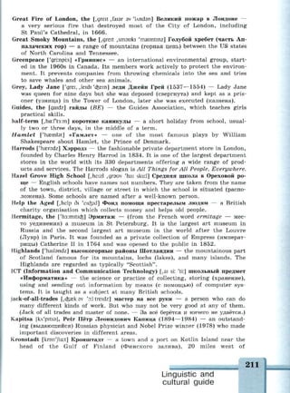 Great Fire of London, the [,greit ,faisr sv 'Undsn] Великий пожар в Лондоне —
a very serious fire that destroyed most of the City of London, including
St Paul's Cathedral, in 1666.
Great Smoky Mountains, the [,greit ,sm3uki 'mauntinz] Голубой хребет (часть Ап-
палачских гор) — a range of mountains (горная цепь) between the US states
of North Carolina and Tennessee.
Greenpeace ['gri:npi:s] «Гринпис» — an international environmental group, start­
ed in the 1960s in Canada. Its members work actively to protect the environ­
ment. It prevents companies from throwing chemicals into the sea and tries
to save whales and other sea animals.
Grey, Lady Jane ['grei, ,leidi 'cfeein] леди Джейн Грей (1537—1554) — Lady Jane
was queen for nine days but she was deposed (свергнута) and kept as a pris­
oner (узница) in the Tower of London, later she was executed (казнена).
Guides, the [gaidz] гайды (BE) — the Guides Association, which teaches girls
practical skills.
half-term [,ha:ft3:m] короткие каникулы — a short holiday from school, usual­
ly two or three days, in the middle of a term.
Hamlet ['haemlst] «Гамлет» — one of the most famous plays by William
Shakespeare about Hamlet, the Prince of Denmark.
Harrods ['haeredz] Хэрродз — the fashionable private department store in London,
founded by Charles Henry Harrod in 1834. It is one of the largest department
stores in the world with its 330 departments offering a wide range of prod­
ucts and services. The Harrods slogan is All Things for All People, Everywhere.
Hazel Grove High School [,heizl ,дгэш 'hai sku:l] Средняя школа в Ореховой ро­
ще — English schools have names not numbers. They are taken from the name
of the town, district, village or street in which the school is situated (распо­
ложена). Some schools are named after a well-known person.
Help the Aged [,help di 'eufeid] Фонд помощи престарелым людям — a British
charity organisation which collects money and helps old people.
Hermitage, the ['h3:mitKfc] Эрмитаж — (from the French word ermitage — мес­
то уединения) a museum in St Petersburg. It is the largest art museum in
Russia and the second largest art museum in the world after the Louvre
(Лувр) in Paris. It was founded as a private collection of Empress (императ­
рицы) Catherine II in 1764 and was opened to the public in 1852.
Highlands ['hailsndz] высокогорные районы Шотландии — the mountainous part
of Scotland famous for its mountains, lochs (lakes), and many islands. The
Highlands are regarded as typically "Scottish".
ICT (Information and Communication Technology) [,ai si: 'ti:] школьный предмет
«Информатика» — the science or practice of collecting, storing (хранение),
using and sending out information by means (с помощью) of computer sys­
tems. It is taught as a subject at many British schools.
jack-of-all-trades [,c&aek av 'y treidz] мастер на все руки — a person who can do
many different kinds of work. But who may not be very good at any of them.
(Jack of all trades and master of none. — За всё берётся и ничего не удаётся.)
Kapitsa [kA'pitss], Petr Пётр Леонидович Капица (1894—1984) — an outstand­
ing (выдающийся) Russian physicist and Nobel Prize winner (1978) who made
important discoveries in different areas.
Kronstadt [kron'Jta:t] Кронштадт — a town and a port on Kotlin Island near the
head of the Gulf of Finland (Финского залива), 20 miles west of
Linguistic and
cultural guide
 