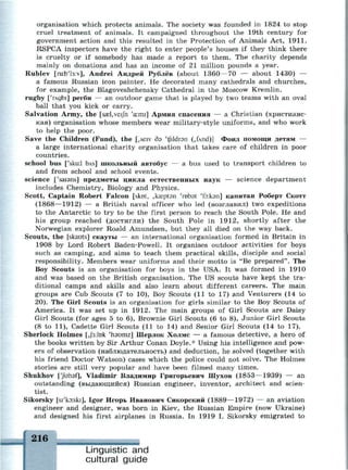 organisation which protects animals. The society was founded in 1824 to stop
cruel treatment of animals. It campaigned throughout the 19th century for
government action and this resulted in the Protection of Animals Act, 1911.
RSPCA inspectors have the right to enter people's houses if they think there
is cruelty or if somebody has made a report to them. The charity depends
mainly on donations and has an income of 21 million pounds a year.
Rublev [ru:b'l3:v], Andrei Андрей Рублёв (about 1360—70 — about 1430) —
a famous Russian icon painter. He decorated many cathedrals and churches,
for example, the Blagoveshchensky Cathedral in the Moscow Kremlin.
rugby ['глдЫ] регби — an outdoor game that is played by two teams with an oval
ball that you kick or carry.
Salvation Army, the [sasl,veijh 'a:mi] Армия спасения — a Christian (христианс­
кая) organisation whose members wear military-style uniforms, and who work
to help the poor.
Save the Children (Fund), the [,seiv дэ 'tftldrsn (,fAnd)] Фонд помощи детям —
a large international charity organisation that takes care of children in poor
countries.
school bus ['skid DAS] ШКОЛЬНЫЙ автобус — a bus used to transport children to
and from school and school events.
science ['saisns] предметы цикла естественных наук — science department
includes Chemistry, Biology and Physics.
Scott, Captain Robert Falcon [skot, ,k£eptan 'robst 'foiksn] капитан Роберт Скотт
(1868—1912) — a British naval officer who led (возглавил) two expeditions
to the Antarctic to try to be the first person to reach the South Pole. He and
his group reached (достигли) the South Pole in 1912, shortly after the
Norwegian explorer Roald Amundsen, but they all died on the way back.
Scouts, the [skauts] скауты — an international organisation formed in Britain in
1908 by Lord Robert Baden-Powell. It organises outdoor activities for boys
such as camping, and aims to teach them practical skills, disciple and social
responsibility. Members wear uniforms and their motto is "Be prepared". The
Boy Scouts is an organisation for boys in the USA. It was formed in 1910
and was based on the British organisation. The US scouts have kept the tra­
ditional camps and skills and also learn about different careers. The main
groups are Cub Scouts (7 to 10), Boy Scouts (11 to 17) and Venturers (14 to
20). The Girl Scouts is an organisation for girls similar to the Boy Scouts of
America. It was set up in 1912. The main groups of Girl Scouts are Daisy
Girl Scouts (for ages 5 to 6), Brownie Girl Scouts (6 to 8), Junior Girl Scouts
(8 to 11), Cadette Girl Scouts (11 to 14) and Senior Girl Scouts (14 to 17).
Sherlock Holmes [,j3:bk 'haumz] Шерлок Холмс — a famous detective, a hero of
the books written by Sir Arthur Conan Doyle.* Using his intelligence and pow­
ers of observation (наблюдательность) and deduction, he solved (together with
his friend Doctor Watson) cases which the police could not solve. The Holmes
stories are still very popular and have been filmed many times.
Shukhov ['Juhsf], Vladimir Владимир Григорьевич Шухов (1853—1939) — an
outstanding (выдающийся) Russian engineer, inventor, architect and scien­
tist.
Sikorsky [si'koiski], Igor Игорь Иванович Сикорский (1889—1972) — an aviation
engineer and designer, was born in Kiev, the Russian Empire (now Ukraine)
and designed his first airplanes in Russia. In 1919 I. Sikorsky emigrated to
216
Linguistic and
cultural guide
 