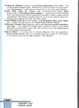 Wordsworth, William [y
W3:dzwg0, 'wiljam] Уильям Вордсворд (1770—1850) — one
of the greatest English poets. Wordsworth turned to nature for his inspira­
tion (вдохновение), in particular (в частности) to his native Lake District.
World Wide Fund for Nature, the [,w3:ld waid ,fAnd fa 'nertjb] WWF
[,dAblju: dAblju: 'ef] Всемирный фонд природы — formerly the World Wildlife
Fund. An international charity organisation founded in 1961 to raise fund for
conservation. The Project includes protection of particular species (видов жи­
вотных), for example, the tiger and giant panda.
World Wildlife Fund, the [,w3:ld ,waildlaif 'fAnd] Всемирный фонд дикой приро­
ды — former and US name of the World Wide Fund for Nature.
Yellowstone National Park [Jebustsun ,паз[пэ1 'pa:k] Йеллоустоунский националь­
ный парк — the largest US national park, founded in 1872, in the Rocky
Mountains (в Скалистых горах). The park contains more than 3,000 geysers
and hot springs (источников).
York [joik] Йорк — an ancient city in northern England. York was originally a
Roman (римский) city, and it is a popular place for tourists to visit because
of its old city wall and its large cathedral, York Minister.
220
Linguistic and
cultural guide
 