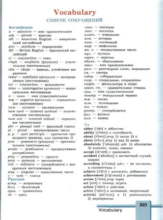 Vocabulary
СПИСОК СОКРАЩЕНИЙ
Английские
а — adjective — имя прилагательное
adv — adverb — наречие
АЕ — American English — американ­
ский английский
attr — attribute — определение
BE — British English — британский анг­
лийский
cj — conjunction — союз
emph — emphatic (pronoun) — усили­
тельное (местоимение)
idm — idiom — идиома, устойчивое вы­
ражение
indef — indefinite (pronoun) — неопреде­
лённое (местоимение)
int — interjection — междометие
inter — interrogative (pronoun) — вопро­
сительное местоимение
n — noun — имя существительное
neg — negative (pronoun) — отрицатель­
ное (местоимение)
пит — numeral — числительное
пит card — numeral cardinal — количе­
ственное числительное
пит ord — numeral ordinal — порядко­
вое числительное
phr — phrasal verb — фразовый глагол
pi — plural — множественное число
p. p. — past participle — причастие про­
шедшего времени, или причастие II
poss — possessive (pronoun) — притяжа­
тельное (местоимение)
predic — predicative — предикативное
употребление
prep — preposition — предлог
pron — pronoun — местоимение
refl — reflexive — употребляется с воз­
вратным местоимением
sing — singular — единственное число
v — verb — глагол
Русские
астр. — астрономия
безл. — безличный
грам. — грамматика
зд. — здесь
знач. — значение
зоол. — зоология
измен. — изменение
ист. — история
косе. — косвенный
миф. — мифология
мн. ч. — множественное число
муз. — музыка
нареч. — наречие
обыкн. — обыкновенно
прил. — имя прилагательное
разг. — разговорное слово, выражение
см. — смотри
собир. — собирательно
сокр. — сокращение, сокращённо
спорт. — физкультура и спорт
сравн. ст. — сравнительная степень
сущ. — имя существительное
театр. — театральный термин
тж. — также
тле. — телевидение
т к. — только
употр. — употребляется
физ. — физика
хим. — химия
Аа
abbey ['aebi] n аббатство
ability [s'bilati] n способность
about [a'baut] prep 1) около 2) о
above [Э'ЬЛУ] prep 1) над 2) выше
absolutely ['aebssluitli] adv 1) абсолютно
2) конечно, точно, именно
accept [sk'sept] v принимать
accident ['aeksident] n несчастный случай,
авария
according [s'koidio] adv: * to согласно,
в соответствии с
achieve [a'tjirv] v достигать, добиваться
achievement [s'tflivmant] n достижение
across [a'kros] prep через
act [sekt] v театр, играть
action ['aekfn] n действие
active ['eektiv] а активный, энергичный
activity [eek'tivsti] n 1) деятельность
2) мероприятие
I
„ ^ . . „ ^ ^ 221
Vocabulary
 