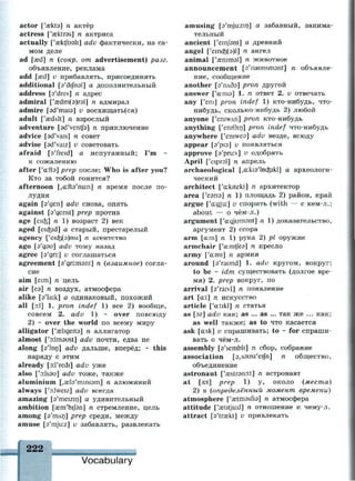 actor [y
aekt9] n актёр
actress ['aektres] n актриса
actually ['aektfroh] adv фактически, на са­
мом деле
ad [aed] n (сокр. от advertisement) разг.
объявление, реклама
add [aed] v прибавлять, присоединять
additional [a'difnsl] а дополнительный
address [a'dres] n адрес
admiral ['аеёт(э)гэ1] п адмирал
admire [sd'mais] v восхищать(ся)
adult ['aedAlt] n взрослый
adventure [sd'ventfe] n приключение
advice [ad'vais] n совет
advise [sd'vaiz] v советовать
afraid [s'freid] а испуганный; I'm ~
к сожалению
after ['а:иэ] prep после; Who is after you?
Кто за тобой гонится?
afternoon [,а:пэ'гш:п] п время после по­
лудня
again [э'деп] adv снова, опять
against [a'genst] prep против
age [eicfe] n 1) возраст 2) век
aged [eicfeid] а старый, престарелый
agency ['eicfc(3)nsi] n агентство
ago [э'дэи] adv тому назад
agree [э'дп:] v соглашаться
agreement [э'дгктэШ] n (взаимное) согла­
сие
aim [eim] n цель
air [еэ] п воздух, атмосфера
alike [a'laik] а одинаковый, похожий
all [D:1] 1. pron indef 1) все 2) вообще,
совсем 2. adv 1) ~ over повсюду
2) ~ over the world по всему миру
alligator ['aeligeita] л аллигатор
almost ['oilmaust] adv почти, едва не
along [э'1оп] adv дальше, вперёд; ~ this
наряду с этим
already [o.l'redi] adv уже
also ['o:lsau] adv тоже, также
aluminium [,ае1э'тт1эт] п алюминий
always ['o:lweiz] adv всегда
amazing [э'тешп] а удивительный
ambition [ает'Ы/эп] n стремление, цель
among [э'тлп] prep среди, между
amuse [a'mjuiz] v забавлять, развлекать
222
amusing [s'mjiKzin] а забавный, занима­
тельный
ancient ['einjbnt] а древний
angel ['ешо^(э)1] п ангел
animal ['аештэ1] n животное
announcement [s'naunsmsnt] n объявле­
ние, сообщение
another [э'плбэ] pron другой
answer ['a:ns9] 1. n ответ 2. v отвечать
any ['em] pron indef 1) кто-нибудь, что-
нибудь, сколько-нибудь 2) любой
anyone f'eniWAn] pron кто-нибудь
anything ['eniOin] pron indef что-нибудь
anywhere ['eniwea] adv везде, всюду
appear [э'рю] v появляться
approve [s'pru:v] v одобрять
April ['eiprel] n апрель
archaeological [,a:ki3'h)cfcikl] а археологи­
ческий
architect ['a:kitekt] n архитектор
area ['еэпэ] п 1) площадь 2) район, край
argue ['a:gju:] v спорить (with — с кем-л.;
about — о чём-л.)
argument ['a:gjum9nt] n 1) доказательство,
аргумент 2) ссора
arm [a:m] n 1) рука 2) pi оружие
armchair ['a:mtfe9] n кресло
army ['a:mi] n армия
around [9'raund] 1. adv кругом, вокруг;
to be ~ idm существовать (долгое вре­
мя) 2. prep вокруг, по
arrival [э'гаМ] п появление
art [a:t] n искусство
article [y
a:tikl] n статья
as [эг] adv как; as ... as ... так же ... как;
as well также; as to что касается
ask [a:sk] v спрашивать; to * for спраши­
вать о чём-л.
assembly [9'sembli] n сбор, собрание
association [9,s9usi'eifn] n общество,
объединение
astronaut ['aestr9n9:t] n астронавт
at [aet] prep 1) у, около (места)
2) в (определённый момент времени)
atmosphere [y
aetm9sfi9] n атмосфера
attitude ['aetitju:d] n отношение к чему-л.
attract [9'traekt] v привлекать
Vocabulary
 