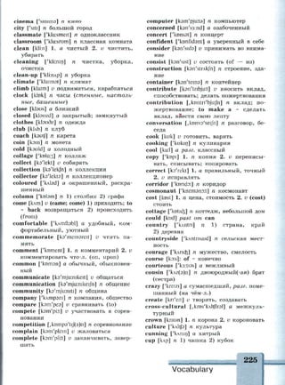 cinema ['simma] n кино
city ['siti] n большой город
classmate ['klcusmeit] n одноклассник
classroom ['kla.srom] n классная комната
clean [kli:n] 1. а чистый 2. v чистить,
убирать
cleaning ['kli:nin] n чистка, уборка,
очистка
clean-up ['kliirup] n уборка
climate ['klaimat] n климат
climb [klaim] v подниматься, карабкаться
clock [kick] n часы (стенные^ настоль­
ные, башенные)
close [kbus] а близкий
closed [klsuzd] а закрытый; замкнутый
clothes [kbudz] n одежда
club [kUb] n клуб
coach [kautfj n карета
coin [кэш] п монета
cold [kauld] а холодный
collage ['ко1а:з] п коллаж
collect [ks'lekt] v собирать
collection [ka'lekfn] n коллекция
collector [ks'lekts] n коллекционер
coloured ['Lvtad] а окрашенный, раскра­
шенный
column ['kotam] n 1) столбик 2) графа
come [клт] v (came; come) 1) приходить; to
~ back возвращаться 2) происходить
(from)
comfortable ['клтиэЫ] а удобный, ком­
фортабельный, уютный
commemorate [ka'memareit] v чтить па­
мять
comment ['koment] 1. n комментарий 2. v
комментировать что-л. (on, upon)
common ['котэп] а обычный, обыкновен­
ный
communicate [ka'mjuirukeit] v общаться
communication [ks'mjuinikeijh] n общение
community [ka'mjuiniti] n община
company ['клтрэш] п компания, общество
compare [кэт'реэ] v сравнивать (to)
compete [ksm'pkt] v участвовать в сорев­
новании
competition [/kDmp3'ti/(3)n] n соревнование
complain [ksm'plein] и жаловаться
complete [kom'pli:t] v заканчивать, завер­
шать
computer [кэш pju.ta] n компьютер
concerned [k3n's3:nd] а озабоченный
concert ['konsat] n концерт
confident ['ktmfidsnt] а уверенный в себе
consider [kan'sids] v принимать во внима­
ние
consist [kan'sist] v состоять (of — из)
construction [kan'strAkfn] n строение, зда­
ние
container [кэпЧешэ] п контейнер
contribute [ksn'tnbjiKt] v вносить вклад,
способствовать; делать пожертвования
contribution [,kDntri'bju:Jn] n вклад; по­
жертвование; to make a ~ сделать
вклад, внести свою лепту
conversation [,kDnv3'seiJn] n разговор, бе­
седа
cook [kuk] v готовить, варить
cooking ['kukin] n кулинария
cool [ku:l] а разг. классный
copy ['kopi] 1. п копия 2. и переписы­
вать, списывать; копировать
correct [ks'rekt] 1. а правильный, точный
2. и исправлять
corridor ['kondD.] n коридор
cosmonaut ['kozmsnort] n космонавт
cost [kost] 1. п цена, стоимость 2. v (cost)
стоить
cottage ['kDtid$] n коттедж, небольшой дом
could [kud] past от can
country ['kAntn] n 1) страна, край
2) деревня
countryside ['Lvntrisaid] n сельская мест­
ность
courage ['клпаз] п
мужество, смелость
course [kD:s]: of ~ конечно
courteous ['k3:ti9s] а вежливый
cousin ['клг(э)п] n двоюродный(-ая) брат
(сестра)
crazy ['kreizi] а сумасшедший, разг. поме­
шанный (на чём-л.)
create [kn'eit] v творить, создавать
cross-cultural [, kiDs'kAltflrsi] а межкуль­
турный
crown [kraun] 1. n корона 2. v короновать
culture ['клИ/э] п культура
cunning ['клшп] а хитрый
cup [клр] п 1) чашка 2) кубок
Vocabulary
 