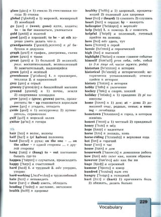 glass [glci:s] я 1) стекло 2) стеклянная по­
суда 3) стакан
global ['gtaubal] a 1) мировой, всемирный
2) всеобщий
go [дэи] v (went; gone) идти, ходить;
to ~ in for заниматься, увлекаться
gold [gauld] а золотой
good [gud] а хороший; to be - at sth хо­
рошо уметь делать что-л.
grandparents ['gra2n(d),pe3r3nts] n pi ба­
бушка и дедушка
graph [gra:f] n график, диаграмма, схема
grass [gra:s] n трава
great [greit] a 1) большой 2) великий;
разг. восхитительный, великолепный
3) замечательный, выдающийся
green [gri:n] а зелёный
greenhouse ['giinhaus] 1. п оранжерея,
теплица 2. а парниковый
grey [grei] а серый
grocery ['gr9us(9)n] n бакалейный магазин
ground [graund] n 1) почва, земля
2) спортивная площадка
grow [дгэи] v (grew; grown) расти, произ­
растать; to ~ up становиться взрослым
guess [ges] v угадать, отгадать
guide [gaid] n 1) экскурсовод 2) путево­
дитель, справочник
gulf fgAlf] n морской залив
guitar [gi'ta:] n гитара
Hh
hair fhea] n волос, волосы
half [ha:f] n (pi halves) половина
hand [heend] n рука; on the one - ... on
the other ~ с одной стороны ... с дру­
гой стороны
hang [пазп] v (hung) to ~ out постоянно
бывать где-то
happen ['пазрэп] v случаться, происходить
happy ['hsepi] а счастливый
hard [ha:d] l. a трудный 2. adv усердно,
упорно
hard-working Lhad'waikin] а трудолюбивый
hate [heit] и ненавидеть
have [hasv] v (had) иметь, обладать
heading ['hedin] n заглавие, заголовок
health [helG] n здоровье
healthy ['helGi] a 1) здоровый, процвета­
ющий 2) полезный для здоровья
hear [his] v (heard) 1) слышать 2) слушать
heart [ha:t] n сердце; by ~ наизусть
helicopter ['hehknpta] n вертолёт
help [help] 1. n помощь 2. v помогать
helpful ['helpfl] а полезный, готовый
прийти на помощь
here [hia] adv здесь, тут
hero ['hisrau] n герой
heroic [пэ'гэшк] а героический
high [hai] а высокий
highlight ['hailait] n самое главное событие
himself [him'self] pron себя, себе, собой
(о 3-м лице ед. числе мужск. рода)
historian [hi'stoinan] n историк
historical [hi'stonkl] а исторический; ис­
торически установленный; относя­
щийся к истории
history ['histsri] n история
hobby ['hobi] n увлечение
hockey ['hokr] n спорт, хоккей
holiday ['hotadei] n 1) праздник 2) pi ка­
никулы
home [haum] n 1) дом; at ~ дома 2) до­
машний очаг, родные, семья; a nurs­
ing ~ лечебница
hometown ['hsumtaun] n город, в котором
живёшь
honest ['onist] a 1) честный 2) правдивый
honey ['плш] п мёд
hope [пэир] и надеяться
horse [ho:s] n лошадь, конь
horse-riding ['ho:sraidin] n верховая езда
hot [hot] а горячий
hour ['аиэ] п час
house [haus] n дом
housework ['hausw3:k] n домашняя работа
how [hau] adv inter как, каким образом
however [hau'eva] adv как бы ни
huge [hju:d3] а огромный
humour ['hjuima] n юмор
hundred ['hAndnd] пит сто
hungry ['плпдп] а голодный
hurt [h3:t] v (hurt) 1) причинить боль
2) обижать, делать больно
229
Vocabulary
 